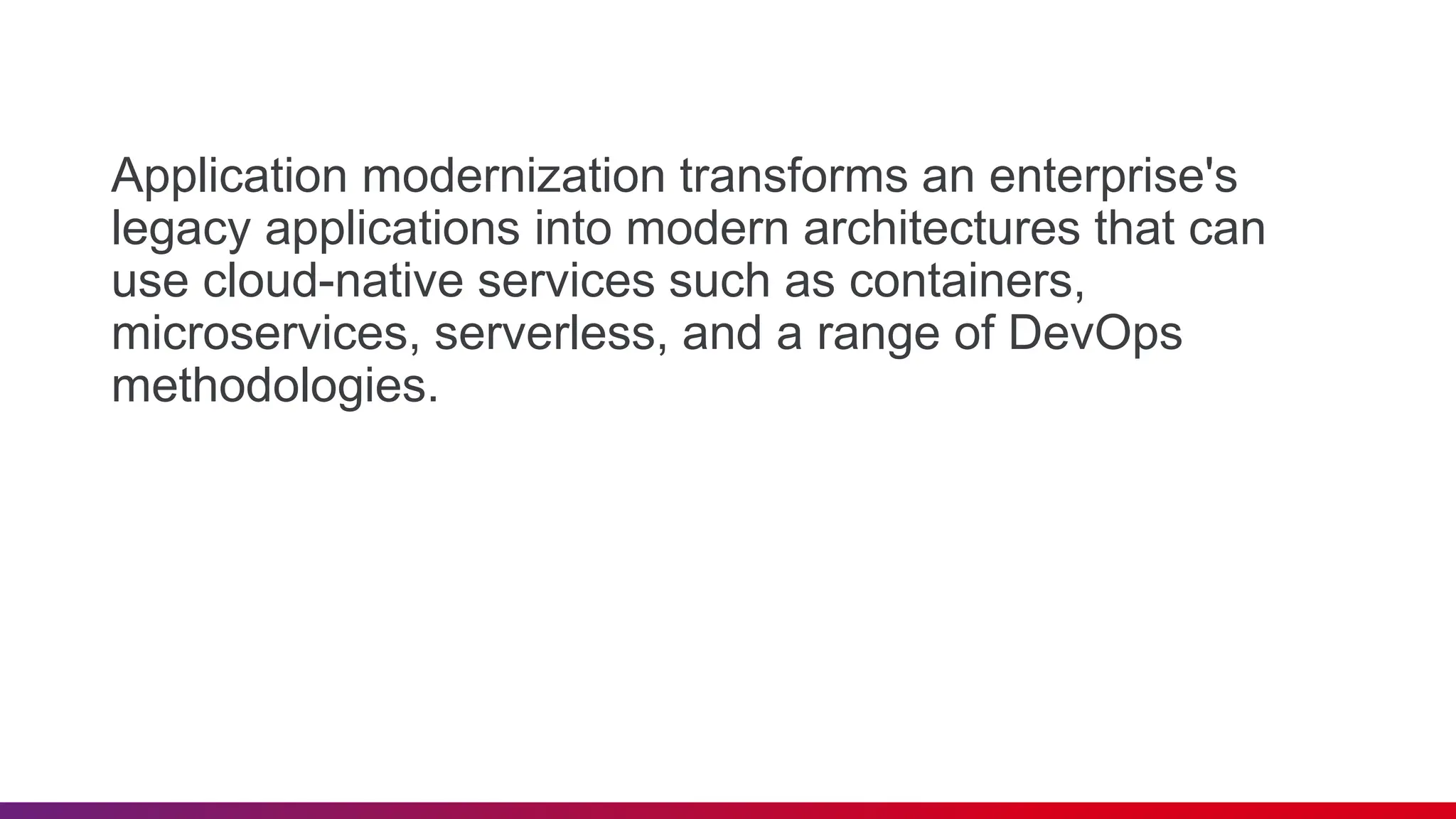 Application modernization transforms an enterprise's
legacy applications into modern architectures that can
use cloud-native services such as containers,
microservices, serverless, and a range of DevOps
methodologies.
 