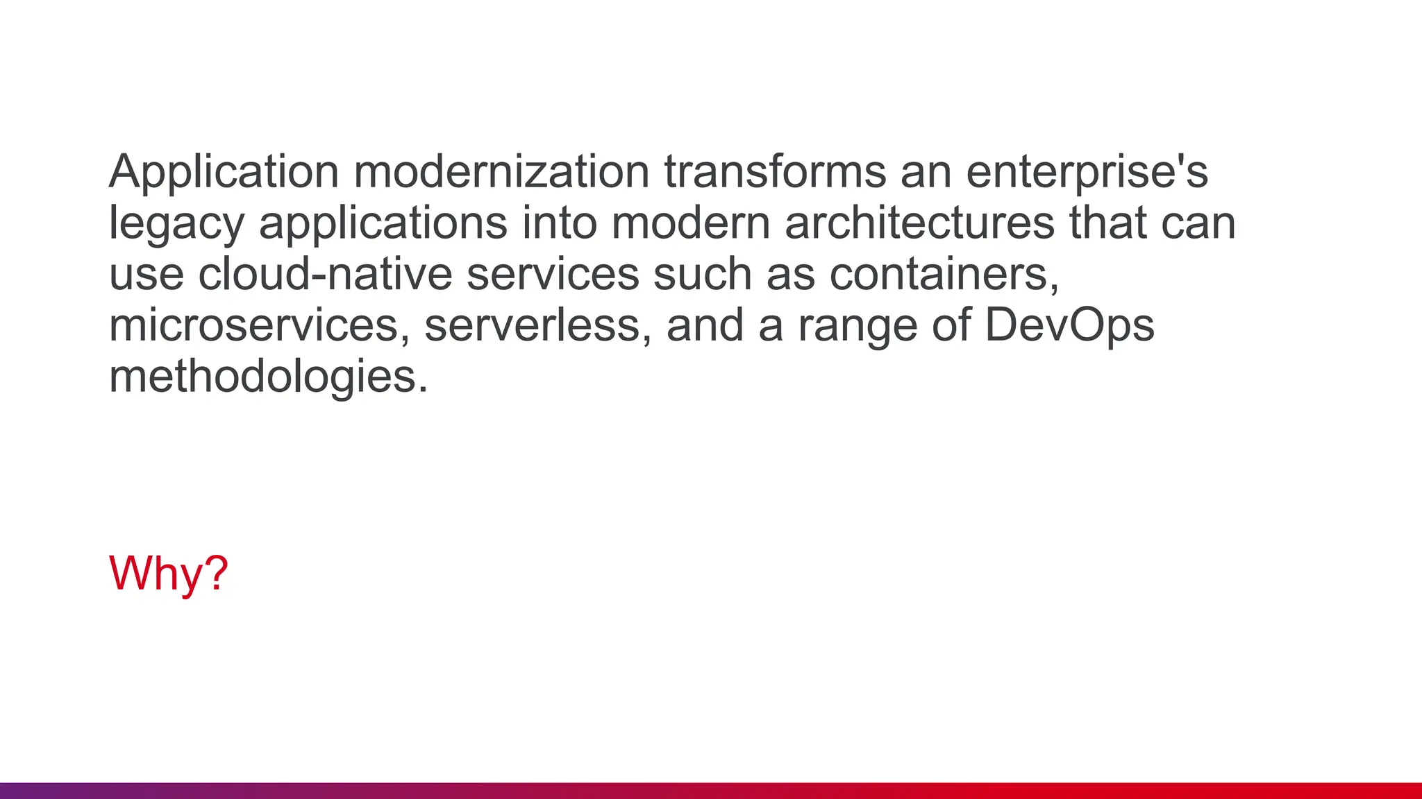 Application modernization transforms an enterprise's
legacy applications into modern architectures that can
use cloud-native services such as containers,
microservices, serverless, and a range of DevOps
methodologies.
Why?
 