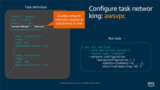 Configure task networ
king: awsvpc
{
"family": "mytask",
"cpu": "1 vCPU",
"memory": "2 GB",
"networkMode": "awsvpc",
"containerDefinitions": [
{
"name":“container1",
"image":"...",
"cpu": 256,
"memoryReservation": 512
},
{
"name":“container2",
"image":"...",
"cpu": 768,
"memoryReservation": 512
}
]
}
$ aws ecs run-task ...
--task-definition mytask:1
--launch-type "FARGATE"
--network-configuration
“awsvpcConfiguration = {
subnets=[subnet1-id, ...],
securityGroups=[sg-id] }”
Run task
Task definition
Enables network
interface creation &
attachment to task
 