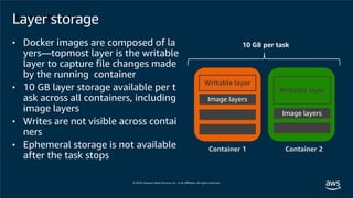 Layer storage
Writable layer
Image layers
Writable layer
Container 1 Container 2
10 GB per task
Layer storage
• Docker images are composed of la
yers—topmost layer is the writable
layer to capture file changes made
by the running container
• 10 GB layer storage available per t
ask across all containers, including
image layers
• Writes are not visible across contai
ners
• Ephemeral storage is not available
after the task stops
Image layers
 