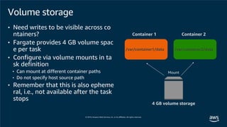 Container 1 Container 2
4 GB volume storage
Mount
/var/container1/data /var/container2/data
Volume storage
• Need writes to be visible across co
ntainers?
• Fargate provides 4 GB volume spac
e per task
• Configure via volume mounts in ta
sk definition
• Can mount at different container paths
• Do not specify host source path
• Remember that this is also epheme
ral, i.e., not available after the task
stops
 