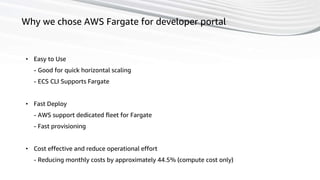 45
Why we chose AWS Fargate for developer portal
• Easy to Use
- Good for quick horizontal scaling
- ECS CLI Supports Fargate
• Fast Deploy
- AWS support dedicated fleet for Fargate
- Fast provisioning
• Cost effective and reduce operational effort
- Reducing monthly costs by approximately 44.5% (compute cost only)
 