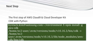 62
Next Step
The first step of AWS Cloud9 & Cloud Developer Kit
kyotack.kim@samsung.com:~/environment $ npm install -g
aws-cdk
/home/ec2-user/.nvm/versions/node/v10.16.3/bin/cdk ->
/home/ec2-
user/.nvm/versions/node/v10.16.3/lib/node_modules/aws-
cdk/bin/cdk
CDK with Python
 