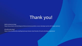 Thank you!
[AWS Architecture blog]
https://aws.amazon.com/ko/blogs/architecture/samsung-builds-a-secure-developer-portal-with-fargate-and-ecr/
[CloudFoundry blog]
https://www.cloudfoundry.org/blog/samsung-chooses-cloud-foundry-3rd-party-developer-experience/
 