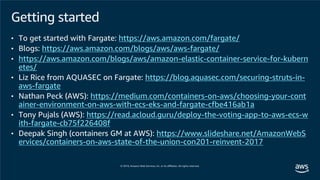 Getting started
• To get started with Fargate: https://aws.amazon.com/fargate/
• Blogs: https://aws.amazon.com/blogs/aws/aws-fargate/
• https://aws.amazon.com/blogs/aws/amazon-elastic-container-service-for-kubern
etes/
• Liz Rice from AQUASEC on Fargate: https://blog.aquasec.com/securing-struts-in-
aws-fargate
• Nathan Peck (AWS): https://medium.com/containers-on-aws/choosing-your-cont
ainer-environment-on-aws-with-ecs-eks-and-fargate-cfbe416ab1a
• Tony Pujals (AWS): https://read.acloud.guru/deploy-the-voting-app-to-aws-ecs-w
ith-fargate-cb75f226408f
• Deepak Singh (containers GM at AWS): https://www.slideshare.net/AmazonWebS
ervices/containers-on-aws-state-of-the-union-con201-reinvent-2017
 