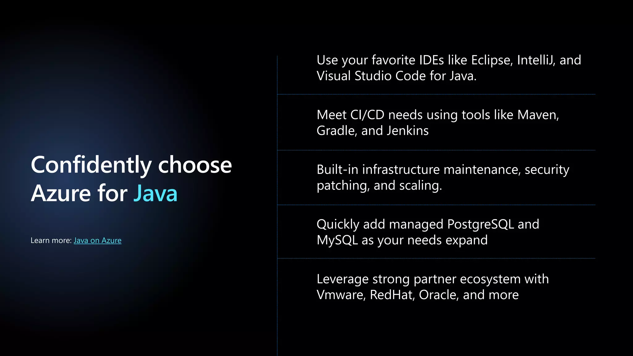 Confidently choose
Azure for Java
Use your favorite IDEs like Eclipse, IntelliJ, and
Visual Studio Code for Java.
Meet CI/CD needs using tools like Maven,
Gradle, and Jenkins
Built-in infrastructure maintenance, security
patching, and scaling.
Quickly add managed PostgreSQL and
MySQL as your needs expand
Leverage strong partner ecosystem with
Vmware, RedHat, Oracle, and more
Learn more: Java on Azure
 