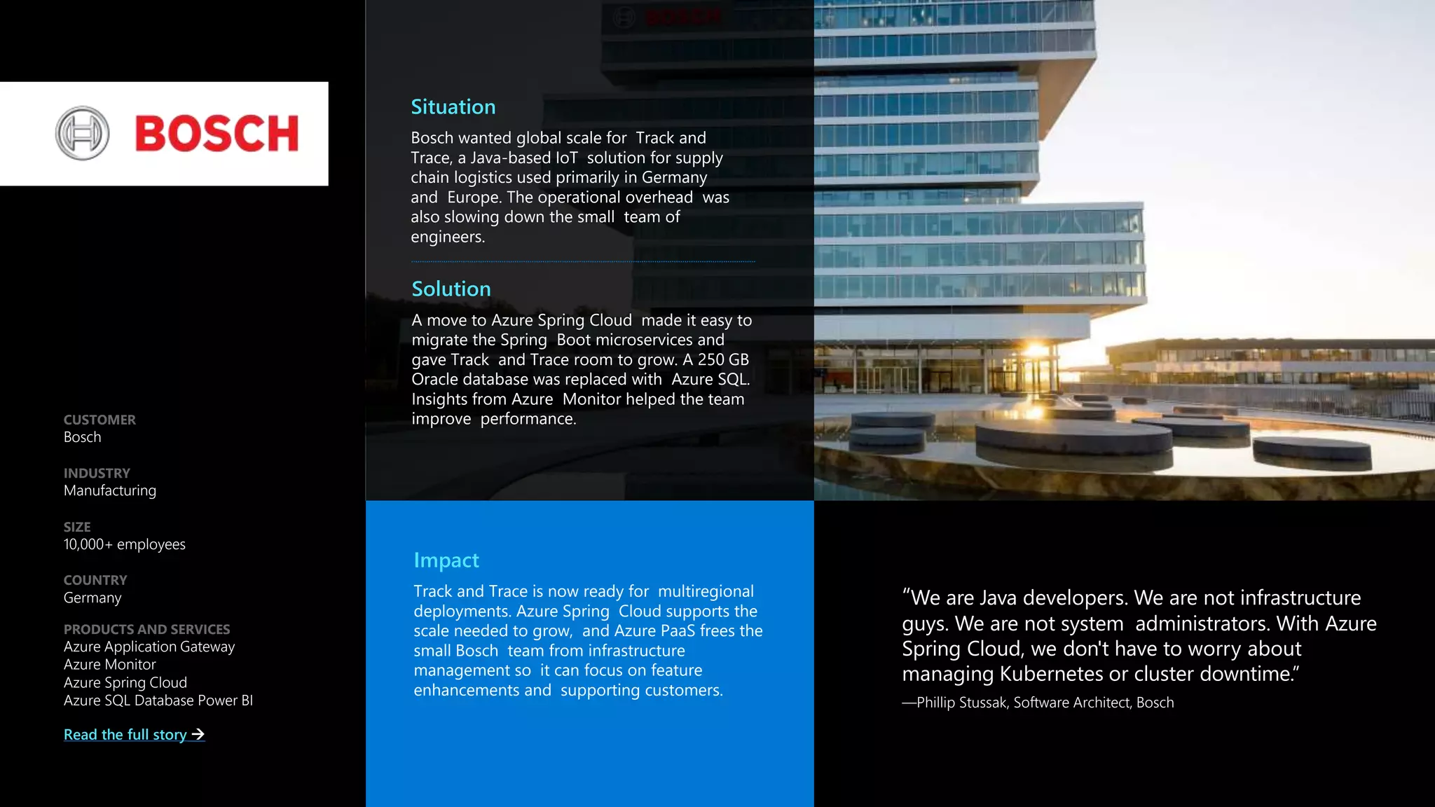 “We are Java developers. We are not infrastructure
guys. We are not system administrators. With Azure
Spring Cloud, we don't have to worry about
managing Kubernetes or cluster downtime.”
—Phillip Stussak, Software Architect, Bosch
CUSTOMER
Bosch
INDUSTRY
Manufacturing
SIZE
10,000+ employees
COUNTRY
Germany
PRODUCTS AND SERVICES
Azure Application Gateway
Azure Monitor
Azure Spring Cloud
Azure SQL Database Power BI
Read the full story 
Situation
Bosch wanted global scale for Track and
Trace, a Java-based IoT solution for supply
chain logistics used primarily in Germany
and Europe. The operational overhead was
also slowing down the small team of
engineers.
Solution
A move to Azure Spring Cloud made it easy to
migrate the Spring Boot microservices and
gave Track and Trace room to grow. A 250 GB
Oracle database was replaced with Azure SQL.
Insights from Azure Monitor helped the team
improve performance.
Impact
Track and Trace is now ready for multiregional
deployments. Azure Spring Cloud supports the
scale needed to grow, and Azure PaaS frees the
small Bosch team from infrastructure
management so it can focus on feature
enhancements and supporting customers.
Case Study
 