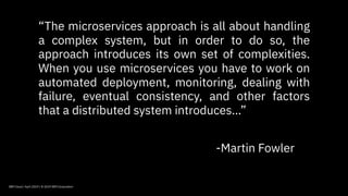 IBM Cloud / April 2019 / © 2019 IBM Corporation
“The microservices approach is all about handling
a complex system, but in order to do so, the
approach introduces its own set of complexities.
When you use microservices you have to work on
automated deployment, monitoring, dealing with
failure, eventual consistency, and other factors
that a distributed system introduces…”
-Martin Fowler
 