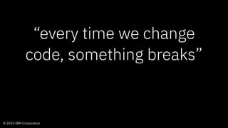 © 2019 IBM Corporation
“every time we change
code, something breaks”
 