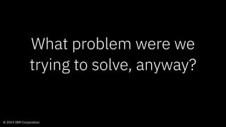 © 2019 IBM Corporation
What problem were we
trying to solve, anyway?
 