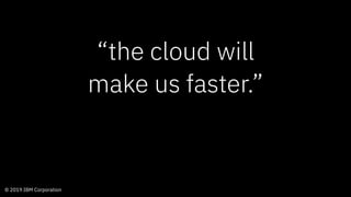 © 2019 IBM Corporation
“the cloud will
make us faster.”
 