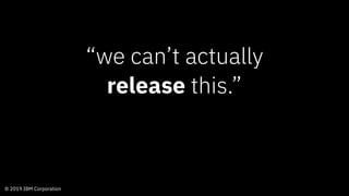 © 2019 IBM Corporation
“we can’t actually
release this.”
 