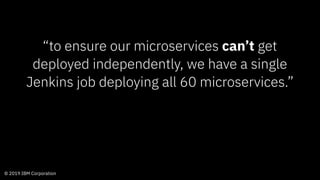 © 2019 IBM Corporation
“to ensure our microservices can’t get
deployed independently, we have a single
Jenkins job deploying all 60 microservices.”
 
