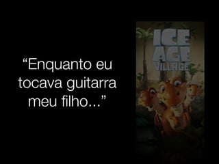 “Enquanto eu 
tocava guitarra 
meu filho...” 
 