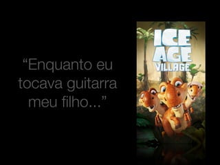 “Enquanto eu 
tocava guitarra 
meu filho...” 
 