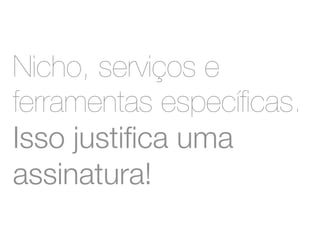 Nicho, serviços e 
ferramentas específicas. 
Isso justifica uma 
assinatura! 
 