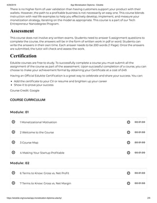 4/29/2019 App Monetization Diploma - Edukite
https://edukite.org/course/app-monetization-diploma-udacity/ 2/9
 
 
 
 
 
 
There is no higher form of user validation than having customers support your product with their
wallets. However, the path to a pro table business is not necessarily an easy one. This course blends
instruction with real life examples to help you effectively develop, implement, and measure your
monetization strategy, iterating on the model as appropriate. This course is a part of our Tech
Entrepreneur Nanodegree Program.
Assessment
This course does not involve any written exams. Students need to answer 5 assignment questions to
complete the course, the answers will be in the form of written work in pdf or word. Students can
write the answers in their own time. Each answer needs to be 200 words (1 Page). Once the answers
are submitted, the tutor will check and assess the work.
Certification
Edukite courses are free to study. To successfully complete a course you must submit all the
assignment of the course as part of the assessment. Upon successful completion of a course, you can
choose to make your achievement formal by obtaining your Certi cate at a cost of £49.
Having an Of cial Edukite Certi cation is a great way to celebrate and share your success. You can:
Add the certi cate to your CV or resume and brighten up your career
Show it to prove your success
Course Credit: Google
Module: 01
1 Monetizational Motivation 00:01:00
2 Welcome to the Course 00:01:00
3 Course Map 00:01:00
4 Making Your Startup Pro table 00:01:00
Module: 02
6 Terms to Know: Gross vs. Net Pro t 00:01:00
7 Terms to Know: Gross vs. Net Margin 00:01:00
COURSE CURRICULUM
 