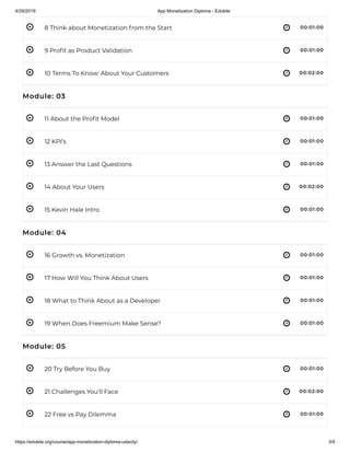 4/29/2019 App Monetization Diploma - Edukite
https://edukite.org/course/app-monetization-diploma-udacity/ 3/9
 
 
 
 
 
 
 
 
 
 
 
 
 
 
 
8 Think about Monetization from the Start 00:01:00
9 Pro t as Product Validation 00:01:00
10 Terms To Know: About Your Customers 00:02:00
Module: 03
11 About the Pro t Model 00:01:00
12 KPI’s 00:01:00
13 Answer the Last Questions 00:01:00
14 About Your Users 00:02:00
15 Kevin Hale Intro 00:01:00
Module: 04
16 Growth vs. Monetization 00:01:00
17 How Will You Think About Users 00:01:00
18 What to Think About as a Developer 00:01:00
19 When Does Freemium Make Sense? 00:01:00
Module: 05
20 Try Before You Buy 00:01:00
21 Challenges You’ll Face 00:02:00
22 Free vs Pay Dilemma 00:01:00
 