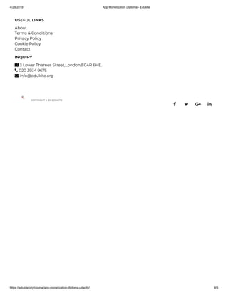 4/29/2019 App Monetization Diploma - Edukite
https://edukite.org/course/app-monetization-diploma-udacity/ 9/9
USEFUL LINKS
About
Terms & Conditions
Privacy Policy
Cookie Policy
Contact
INQUIRY
 3 Lower Thames Street,London,EC4R 6HE.
 020 3934 9675
 info@edukite.org
COPYRIGHT © BY EDUKITE
   
 