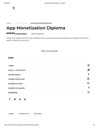 4/29/2019 App Monetization Diploma - Edukite
https://edukite.org/course/app-monetization-diploma-udacity/ 1/9
HOME / COURSE / SOFTWARE / APP MONETIZATION DIPLOMA
App Monetization Diploma
( 9 REVIEWS ) 478 STUDENTS
There is no higher form of user validation than having customers support your product with their
wallets. However, the path …

   
FREE
1 YEAR
LEVEL 2 - CERTIFICATE
COURSE BADGE
COURSE CERTIFICATE
24NUMBER OF UNITS
0NUMBER OF QUIZZES
25 MINUTES
HOME CURRICULUM REVIEWS
TAKE THIS COURSE
 