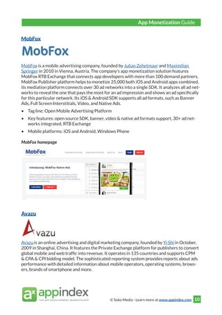 © Soko Media - Learn more at www.appindex.com 10
MobFox
MobFox is a mobile advertising company, founded by Julian Zehetmayr and Maximilian
Springer in 2010 in Vienna, Austria. The company’s app monetization solution features
MobFox RTB Exchange that connects app developers with more than 100 demand partners.
MobFox Publisher platform helps to monetize 25,000 both iOS and Android apps combined,
its mediation platform connects over 30 ad networks into a single SDK. It analyzes all ad net-
works to reveal the one that pays the most for an ad impression and shows an ad specifically
for this particular network. Its iOS & Android SDK supports all ad formats, such as Banner
Ads, Full Screen Interstitials, Video, and Native Ads.
•	 Tag line: Open Mobile Advertising Platform
•	 Key features: open source SDK, banner, video & native ad formats support, 30+ ad net-
works integrated, RTB Exchange
•	 Mobile platforms: iOS and Android, Windows Phone
MobFox homepage
Avazu
Avazu is an online advertising and digital marketing company, founded by Yi Shi in October,
2009 in Shanghai, China. It features the Private Exchange platform for publishers to convert
global mobile and web traffic into revenue. It operates in 135 countries and supports CPM
& CPA & CPI bidding model. The sophisticated reporting system provides reports about ads
performance with detailed information about mobile operators, operating systems, brows-
ers, brands of smartphone and more.
App Monetization Guide
 