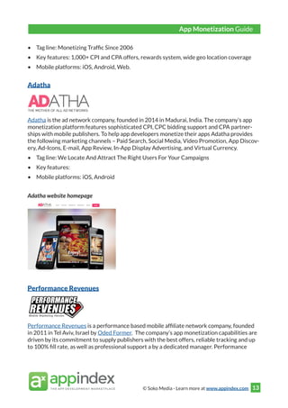 © Soko Media - Learn more at www.appindex.com 13
•	 Tag line: Monetizing Traffic Since 2006
•	 Key features: 1,000+ CPI and CPA offers, rewards system, wide geo location coverage
•	 Mobile platforms: iOS, Android, Web.
Adatha
Adatha is the ad network company, founded in 2014 in Madurai, India. The company’s app
monetization platform features sophisticated CPI, CPC bidding support and CPA partner-
ships with mobile publishers. To help app developers monetize their apps Adatha provides
the following marketing channels – Paid Search, Social Media, Video Promotion, App Discov-
ery, Ad-Icons, E-mail, App Review, In-App Display Advertising, and Virtual Currency.
•	 Tag line: We Locate And Attract The Right Users For Your Campaigns
•	 Key features:
•	 Mobile platforms: iOS, Android
Adatha website homepage
Performance Revenues
Performance Revenues is a performance based mobile affiliate network company, founded
in 2011 in Tel Aviv, Israel by Oded Former. The company’s app monetization capabilities are
driven by its commitment to supply publishers with the best offers, reliable tracking and up
to 100% fill rate, as well as professional support a by a dedicated manager. Performance
App Monetization Guide
 