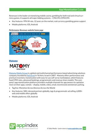 © Soko Media - Learn more at www.appindex.com 14
Revenues is the leader at monetizing mobile casino, gambling for both real and virtual cur-
rency games. It supports all major bidding systems – CPA/CPL/CPM/CPC.
•	 Key features: 99% fill rate, 12 years on the market, real currency gambling games support
•	 Mobile platforms: iOS, Android
Performance Revenues website home page
Matomy
Matomy Media Group is a global and multichannel performance-based advertising solutions
company, founded by Adi Orzel in Tel Aviv, Israel in 2007. Matomy offers performance and
premium inventory monetization with easy-to-use self-serve marketplace, which features
fixed CPM rates, advanced bookings, programmatic and revenue share models. The com-
pany’s app monetization platform providers multiple channels for app owners to capitalize
more on their apps, namely – display, mobile, video, email, incentivized and domain parking.
•	 Tag line: Monetize Across Devices Across the World
•	 Key features: 500+ demand partners globally, tags & programmatic ad selling, 6,000+
web and mobile offers globally
•	 Mobile platforms: iOS, Android
App Monetization Guide
 