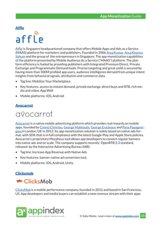 © Soko Media - Learn more at www.appindex.com 15
Affle
Affle is Singapore headquartered company that offers Mobile Apps and Ads as a Service
(MAAS) platform for marketers and publishers. Founded in 2006 Anuj Kumar, Anuj Khanna
Sohum and the group of the entrepreneurs in Singapore. The app monetization capabilities
of the platform presented by Mobile Audience As a Service (“MAAS”) platform. The plat-
form efficiency is fueled by providing publishers with Integrated Premium Direct, Private
Exchange and Programmatic Demand tools. Precise targeting and great yield is secured by
having more than 500M profiled app users, audience intelligence derived from unique intent
insights from behavioral signals, attribution and commerce data.
•	 Tag line: Mobilize Your Marketplace
•	 Key features: access to instant demand, private exchange, direct buys and RTB, rich me-
dia and video, App Wall
•	 Mobile platforms: iOS, Android
Avocarrot
Avocarrot is a native mobile advertising platform which provides real rewards on mobile
apps, founded by Conno Christou, George Makkoulis, George Eracleous and Pana Papageor-
giou in London, UK in 2012. Its app monetization solution is solely based on native ads for-
mat, with SDK that is in full compliance with the latest Google Play and Apple Store policies.
Avocarrot’s proprietary Morpheus tool allows app developers to convert regular banners
into native ads and on scale. The company supports recently OpenRTB 2.3 standard,
released by the Interactive Advertising Bureau (IAB).
•	 Tag line: Increase App Revenue with Native Ads
•	 Key features: banner-native ad conversion tool,
•	 Mobile platforms: iOS, Android, Unity
Clicksmob
ClicksMob is a mobile performance company, founded in 2012 and based in San Francisco,
US. App developers and media buyers can establish a new revenue stream with their apps
App Monetization Guide
 