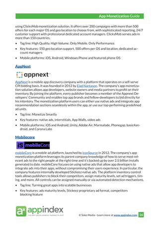 © Soko Media - Learn more at www.appindex.com 16
using ClicksMob monetization solution. It offers over 200 campaigns with more than 500
offers for each major OS and geo location to choose from, with sophisticated reporting, 24/7
customer support with professional dedicated account managers. ClicksMob serves ads in
more than 150 countries.
•	 Tag line: High Quality. High Volume. Only Mobile. Only Performance.
•	 Key features: 150 geo location support, 500 offers per OS and location, dedicated ac-
count managers
•	 Mobile platforms: iOS, Android, Windows Phone and featured phone OS
AppNext
AppNext is a mobile app discovery company with a platform that operates on a self-serve
CPI bidding basis. It was founded in 2012 by Elad Nantason. The company’s app monetiza-
tion solution allows app developers, website owners and media partners to profit on their
inventory. By joining the platform, every publisher becomes a member of the Appnext De-
velopers’ Community and enables top app brands and fellow-developers to bid directly for
his intentory. The monetization platform users can either use native ads and integrate app
recommendation sections seamlessly within the app, or use our top-performing predefined
ad units.
•	 Tag line: Monetize Smartly
•	 Key features: native ads, interstitials, App Walls, video ads
•	 Mobile platforms: iOS and Android, Unity, Adobe Air, Marmalade, Phonegap, basic4an-
droid, and Corona Labs
Mobilecore
mobileCore is a mobile ad platform, launched by ironSource in 2012. The company’s app
monetization platform leverages its parent company knowledge of how to serve most rel-
evant ads to the right people at the right time and it’s backed up by over 2.5 billion installs
generated to date. mobileCore focuses on using native ads that allow app developers to
integrate ads into their apps, without compromising their users experience. In particular, the
company features internally developed Stickeez native ads. The platform inventory control
tools allows publishers to block their competitors, assign maturity levels, set ad triggers, tim-
ing, and more. All controls can be assigned manually or via automated detection mechanisms.
•	 Tag line: Turning great apps into scalable businesses
•	 Key features: ads maturity levels, Stickeez proprietary ad format, competitors
blocking feature
App Monetization Guide
 