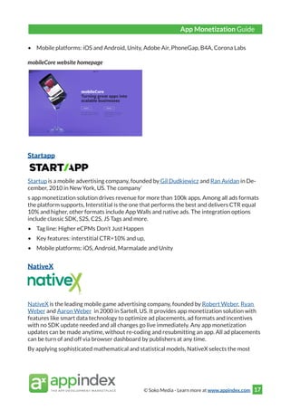 © Soko Media - Learn more at www.appindex.com 17
•	 Mobile platforms: iOS and Android, Unity, Adobe Air, PhoneGap, B4A, Corona Labs
mobileCore website homepage
Startapp
Startup is a mobile advertising company, founded by Gil Dudkiewicz and Ran Avidan in De-
cember, 2010 in New York, US. The company’
s app monetization solution drives revenue for more than 100k apps. Among all ads formats
the platform supports, Interstitial is the one that performs the best and delivers CTR equal
10% and higher, other formats include App Walls and native ads. The integration options
include classic SDK, S2S, C2S, JS Tags and more.
•	 Tag line: Higher eCPMs Don’t Just Happen
•	 Key features: interstitial CTR=10% and up,
•	 Mobile platforms: iOS, Android, Marmalade and Unity
NativeX
NativeX is the leading mobile game advertising company, founded by Robert Weber, Ryan
Weber and Aaron Weber in 2000 in Sartell, US. It provides app monetization solution with
features like smart data technology to optimize ad placements, ad formats and incentives
with no SDK update needed and all changes go live immediately. Any app monetization
updates can be made anytime, without re-coding and resubmitting an app. All ad placements
can be turn of and off via browser dashboard by publishers at any time.
By applying sophisticated mathematical and statistical models, NativeX selects the most
App Monetization Guide
 