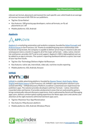 © Soko Media - Learn more at www.appindex.com 18
relevant ad, format, placement and moment for each specific user, which leads to an average
ad revenue increase of 60-70% for our publishers.
•	 Tag line: Grow Native!
•	 Key features: 100 grossing app developers, native ad formats, on-fly ad
placements on / off
•	 Mobile platforms: iOS, Android
Applovin
Applovin is a marketing automation and analytics company, founded by Adam Foroughi and
Andrew Karam in San Francisco, US. Thanks to establishing long-term relationships with
hundreds of top brands, the company is capable to deliver ad serving at s massive scale and
send payouts twice a month. It supports all of the major ad formats – video, native, intersti-
tial, and banner, provides 24/7 end-to-end support. Applovin’s SDK is lighweighted and can
be added to an app in minutes. The system’s reporting dashboard delivers a quick, fast read
of your top-line results.
•	 Tag line: Our Technology Delivers Higher Ad Revenues
•	 Key features: native ads, interstitials, video ads, real time results reporting
•	 Mobile platforms: iOS, Android, Amazon
InMobi
InMobi is a mobile advertising platform, founded by Naveen Tewari, Amit Gupta, Abhay
Singhal and Mohit Saxena in San Francisco, US. InMobi’s app monetization solution is pre-
sented with Miip – InMobi Discovery Platform, to deliver customized user experiences for
publishers apps. The solution provides developers with four formats – native, interstitial,
rewarded video and banner. It provides ad placement zones that are welcomed by gamers,
brings contextually relevant discovery experience, that is welcomed by Social and Messaging
apps users, delivers uninterrupted reading experience for News apps users and catches user
attention at the right moments with Entertainment apps users.
•	 Tag line: Maximize Your App Monetization
•	 Key features: Miip discover platform
•	 Mobile platforms: iOS, Android, Windows Phone
App Monetization Guide
 