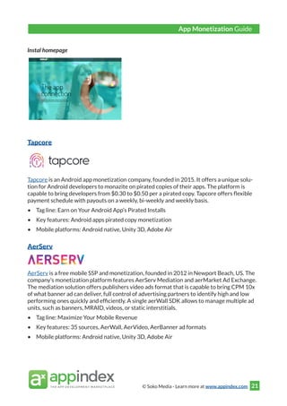 © Soko Media - Learn more at www.appindex.com 21
Instal homepage
Tapcore
Tapcore is an Android app monetization company, founded in 2015. It offers a unique solu-
tion for Android developers to monazite on pirated copies of their apps. The platform is
capable to bring developers from $0.30 to $0.50 per a pirated copy. Tapcore offers flexible
payment schedule with payouts on a weekly, bi-weekly and weekly basis.
•	 Tag line: Earn on Your Android App’s Pirated Installs
•	 Key features: Android apps pirated copy monetization
•	 Mobile platforms: Android native, Unity 3D, Adobe Air
AerServ
AerServ is a free mobile SSP and monetization, founded in 2012 in Newport Beach, US. The
company’s monetization platform features AerServ Mediation and aerMarket Ad Exchange.
The mediation solution offers publishers video ads format that is capable to bring CPM 10x
of what banner ad can deliver, full control of advertising partners to identify high and low
performing ones quickly and efficiently. A single aerWall SDK allows to manage multiple ad
units, such as banners, MRAID, videos, or static interstitials.
•	 Tag line: Maximize Your Mobile Revenue
•	 Key features: 35 sources, AerWall, AerVideo, AerBanner ad formats
•	 Mobile platforms: Android native, Unity 3D, Adobe Air
App Monetization Guide
 