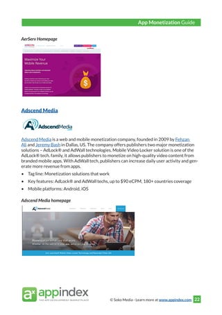 © Soko Media - Learn more at www.appindex.com 22
AerServ Homepage
Adscend Media
Adscend Media is a web and mobile monetization company, founded in 2009 by Fehzan
Ali and Jeremy Bash in Dallas, US. The company offers publishers two major monetization
solutions – AdLock® and AdWall technologies. Mobile Video Locker solution is one of the
AdLock® tech. family, it allows publishers to monetize on high-quality video content from
branded mobile apps. With AdWall tech, publishers can increase daily user activity and gen-
erate more revenue from apps.
•	 Tag line: Monetization solutions that work
•	 Key features: AdLock® and AdWall techs, up to $90 eCPM, 180+ countries coverage
•	 Mobile platforms: Android, iOS
Adscend Media homepage
App Monetization Guide
 