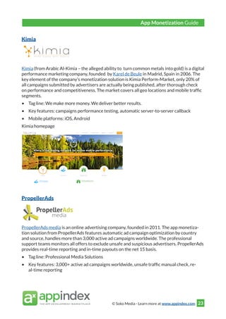 © Soko Media - Learn more at www.appindex.com 23
Kimia
Kimia (from Arabic Al-Kimia – the alleged ability to turn common metals into gold) is a digital
performance marketing company, founded by Karel de Beule in Madrid, Spain in 2006. The
key element of the company’s monetization solution is Kimia Perform-Market, only 20% of
all campaigns submitted by advertisers are actually being published, after thorough check
on performance and competitiveness. The market covers all geo locations and mobile traffic
segments.
•	 Tag line: We make more money. We deliver better results.
•	 Key features: campaigns performance testing, automatic server-to-server callback
•	 Mobile platforms: iOS, Android
Kimia homepage
PropellerAds
PropellerAds media is an online advertising company, founded in 2011. The app monetiza-
tion solution from PropellerAds features automatic ad campaign optimization by country
and source, handles more than 3,000 active ad campaigns worldwide. The professional
support teams monitors all offers to exclude unsafe and suspicious advertisers. PropellerAds
provides real-time reporting and in-time payouts on the net 15 basis.
•	 Tag line: Professional Media Solutions
•	 Key features: 3,000+ active ad campaigns worldwide, unsafe traffic manual check, re-
al-time reporting
App Monetization Guide
 