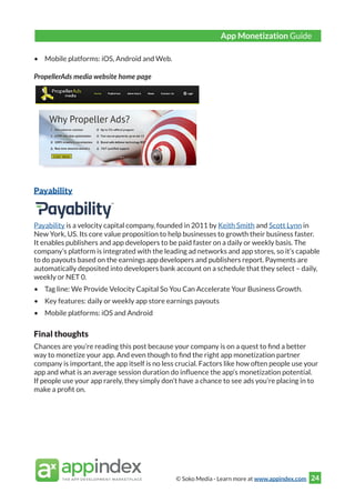 © Soko Media - Learn more at www.appindex.com 24
•	 Mobile platforms: iOS, Android and Web.
PropellerAds media website home page
Payability
Payability is a velocity capital company, founded in 2011 by Keith Smith and Scott Lynn in
New York, US. Its core value proposition to help businesses to growth their business faster.
It enables publishers and app developers to be paid faster on a daily or weekly basis. The
company’s platform is integrated with the leading ad networks and app stores, so it’s capable
to do payouts based on the earnings app developers and publishers report. Payments are
automatically deposited into developers bank account on a schedule that they select – daily,
weekly or NET 0.
•	 Tag line: We Provide Velocity Capital So You Can Accelerate Your Business Growth.
•	 Key features: daily or weekly app store earnings payouts
•	 Mobile platforms: iOS and Android
Final thoughts
Chances are you’re reading this post because your company is on a quest to find a better
way to monetize your app. And even though to find the right app monetization partner
company is important, the app itself is no less crucial. Factors like how often people use your
app and what is an average session duration do influence the app’s monetization potential.
If people use your app rarely, they simply don’t have a chance to see ads you’re placing in to
make a profit on.
App Monetization Guide
 