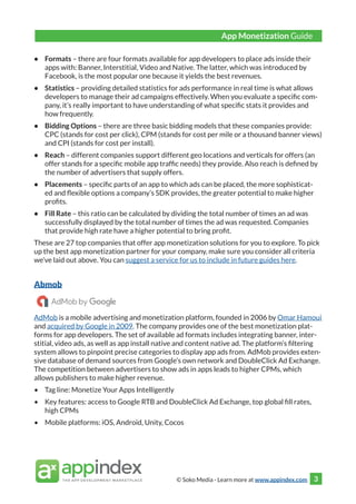 © Soko Media - Learn more at www.appindex.com 3
•	 Formats – there are four formats available for app developers to place ads inside their
apps with: Banner, Interstitial, Video and Native. The latter, which was introduced by
Facebook, is the most popular one because it yields the best revenues.
•	 Statistics – providing detailed statistics for ads performance in real time is what allows
developers to manage their ad campaigns effectively. When you evaluate a specific com-
pany, it’s really important to have understanding of what specific stats it provides and
how frequently.
•	 Bidding Options – there are three basic bidding models that these companies provide:
CPC (stands for cost per click), CPM (stands for cost per mile or a thousand banner views)
and CPI (stands for cost per install).
•	 Reach – different companies support different geo locations and verticals for offers (an
offer stands for a specific mobile app traffic needs) they provide. Also reach is defined by
the number of advertisers that supply offers.
•	 Placements – specific parts of an app to which ads can be placed, the more sophisticat-
ed and flexible options a company’s SDK provides, the greater potential to make higher
profits.
•	 Fill Rate – this ratio can be calculated by dividing the total number of times an ad was
successfully displayed by the total number of times the ad was requested. Companies
that provide high rate have a higher potential to bring profit.
These are 27 top companies that offer app monetization solutions for you to explore. To pick
up the best app monetization partner for your company, make sure you consider all criteria
we’ve laid out above. You can suggest a service for us to include in future guides here.
Abmob
AdMob is a mobile advertising and monetization platform, founded in 2006 by Omar Hamoui
and acquired by Google in 2009. The company provides one of the best monetization plat-
forms for app developers. The set of available ad formats includes integrating banner, inter-
stitial, video ads, as well as app install native and content native ad. The platform’s filtering
system allows to pinpoint precise categories to display app ads from. AdMob provides exten-
sive database of demand sources from Google’s own network and DoubleClick Ad Exchange.
The competition between advertisers to show ads in apps leads to higher CPMs, which
allows publishers to make higher revenue.
•	 Tag line: Monetize Your Apps Intelligently
•	 Key features: access to Google RTB and DoubleClick Ad Exchange, top global fill rates,
high CPMs
•	 Mobile platforms: iOS, Android, Unity, Cocos
App Monetization Guide
 