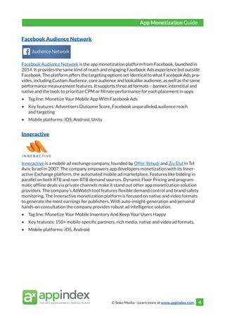 © Soko Media - Learn more at www.appindex.com 4
Facebook Audience Network
Facebook Audience Network is the app monetization platform from Facebook, launched in
2014. It provides the same kind of reach and engaging Facebook Ads experience but outside
Facebook. The platform offers the targeting options set identical to what Facebook Ads pro-
vides, including Custom Audience, core audience and lookalike audience, as well as the same
performance measurement features. It supports three ad formats – banner, interstitial and
native and the tools to prioritize CPM or fill rate performance for each placement in apps.
•	 Tag line: Monetize Your Mobile App With Facebook Ads
•	 Key features: Advertisers Outcome Score, Facebook unparalleled audience reach
and targeting
•	 Mobile platforms: iOS, Android, Unity
Inneractive
Inneractive is a mobile ad exchange company, founded by Offer Yehudi and Ziv Elul in Tel
Aviv, Israel in 2007. The company empowers app developers monetization with its Inner-
active Exchange platform, the automated mobile ad marketplace. Features like bidding in
parallel on both RTB and non-RTB demand sources, Dynamic Floor Pricing and program-
matic offline deals via private channels make it stand out other app monetization solution
providers. The company’s AdWatch tool features flexible demand control and brand safety
monitoring. The Inneractive monetization platform is focused on native and video formats
to generate the most earnings for publishers. With auto-insight-generation and personal
hands-on consultation the company provides robust ad intelligence solution.
•	 Tag line: Monetize Your Mobile Inventory And Keep Your Users Happy
•	 Key features: 150+ mobile-specific partners, rich media, native and video ad formats,
•	 Mobile platforms: iOS, Android
App Monetization Guide
 