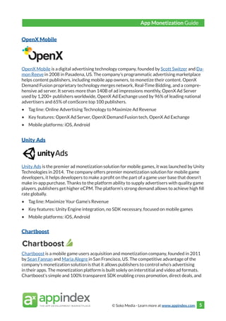 © Soko Media - Learn more at www.appindex.com 5
OpenX Mobile
OpenX Mobile is a digital advertising technology company, founded by Scott Switzer and Da-
mon Reeve in 2008 in Pasadena, US. The company’s programmatic advertising marketplace
helps content publishers, including mobile app owners, to monetize their content. OpenX
Demand Fusion proprietary technology merges network, Real-Time Bidding, and a compre-
hensive ad server. It serves more than 140B of ad impressions monthly, OpenX Ad Server
used by 1,200+ publishers worldwide, OpenX Ad Exchange used by 96% of leading national
advertisers and 65% of comScore top 100 publishers.
•	 Tag line: Online Advertising Technology to Maximize Ad Revenue
•	 Key features: OpenX Ad Server, OpenX Demand Fusion tech, OpenX Ad Exchange
•	 Mobile platforms: iOS, Android
Unity Ads
Unity Ads is the premier ad monetization solution for mobile games, it was launched by Unity
Technologies in 2014. The company offers premier monetization solution for mobile game
developers, it helps developers to make a profit on the part of a game user base that doesn’t
make in-app purchase. Thanks to the platform ability to supply advertisers with quality game
players, publishers get higher eCPM. The platform’s strong demand allows to achieve high fill
rate globally.
•	 Tag line: Maximize Your Game’s Revenue
•	 Key features: Unity Engine integration, no SDK necessary, focused on mobile games
•	 Mobile platforms: iOS, Android
Chartboost
Chartboost is a mobile game users acquisition and monetization company, founded in 2011
by Sean Fannan and Maria Alegre in San Francisco, US. The competitive advantage of the
company’s monetization solution is that it allows publishers to control who’s advertising
in their apps. The monetization platform is built solely on interstitial and video ad formats.
Chartboost’s simple and 100% transparent SDK enabling cross promotion, direct deals, and
App Monetization Guide
 