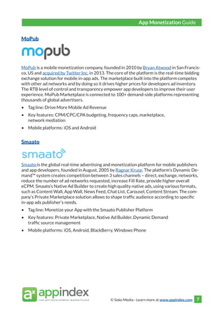 © Soko Media - Learn more at www.appindex.com 7
MoPub
MoPub is a mobile monetization company, founded in 2010 by Bryan Atwood in San Francis-
co, US and acquired by Twitter Inc. in 2013. The core of the platform is the real-time bidding
exchange solution for mobile in-app ads. The marketplace built into the platform competes
with other ad networks and by doing so it drives higher prices for developers ad inventory.
The RTB level of control and transparency empower app developers to improve their user
experience. MoPub Marketplace is connected to 100+ demand-side platforms representing
thousands of global advertisers.
•	 Tag line: Drive More Mobile Ad Revenue
•	 Key features: CPM/CPC/CPA budgeting, frequency caps, marketplace,
network mediation
•	 Mobile platforms: iOS and Android
Smaato
Smaato is the global real-time advertising and monetization platform for mobile publishers
and app developers, founded in August, 2005 by Ragnar Kruse. The platform’s Dynamic De-
mand™ system creates competition between 3 sales channels – direct, exchange, networks,
reduce the number of ad networks requested, increase Fill Rate, provide higher overall
eCPM. Smaato’s Native Ad Builder to create high quality native ads, using various formats,
such as Content Wall, App Wall, News Feed, Chat List, Carousel, Content Stream. The com-
pany’s Private Marketplace solution allows to shape traffic audience according to specific
in-app ads publisher’s needs.
•	 Tag line: Monetize your App with the Smaato Publisher Platform
•	 Key features: Private Marketplace, Native Ad Builder, Dynamic Demand
traffic source management
•	 Mobile platforms: iOS, Android, BlackBerry, Windows Phone
App Monetization Guide
 