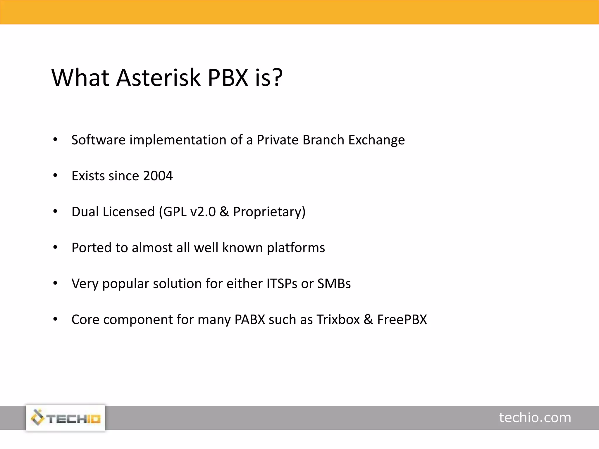 techio.com
What Asterisk PBX is?
• Software implementation of a Private Branch Exchange
• Exists since 2004
• Dual Licensed (GPL v2.0 & Proprietary)
• Ported to almost all well known platforms
• Very popular solution for either ITSPs or SMBs
• Core component for many PABX such as Trixbox & FreePBX
 