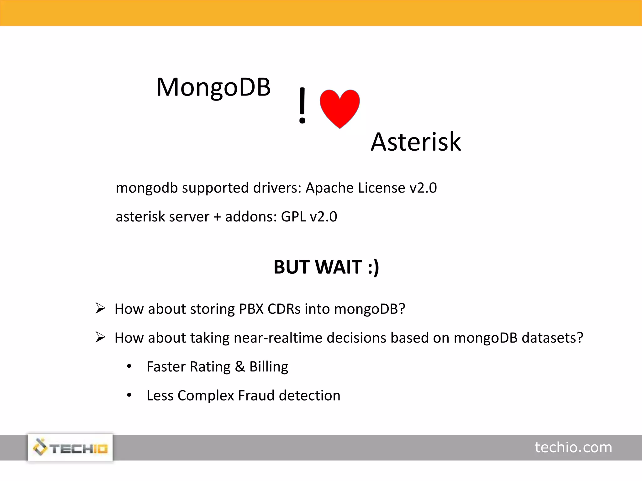 techio.com
mongodb supported drivers: Apache License v2.0
asterisk server + addons: GPL v2.0
MongoDB
!
Asterisk
BUT WAIT :)
 How about storing PBX CDRs into mongoDB?
 How about taking near-realtime decisions based on mongoDB datasets?
• Faster Rating & Billing
• Less Complex Fraud detection
 