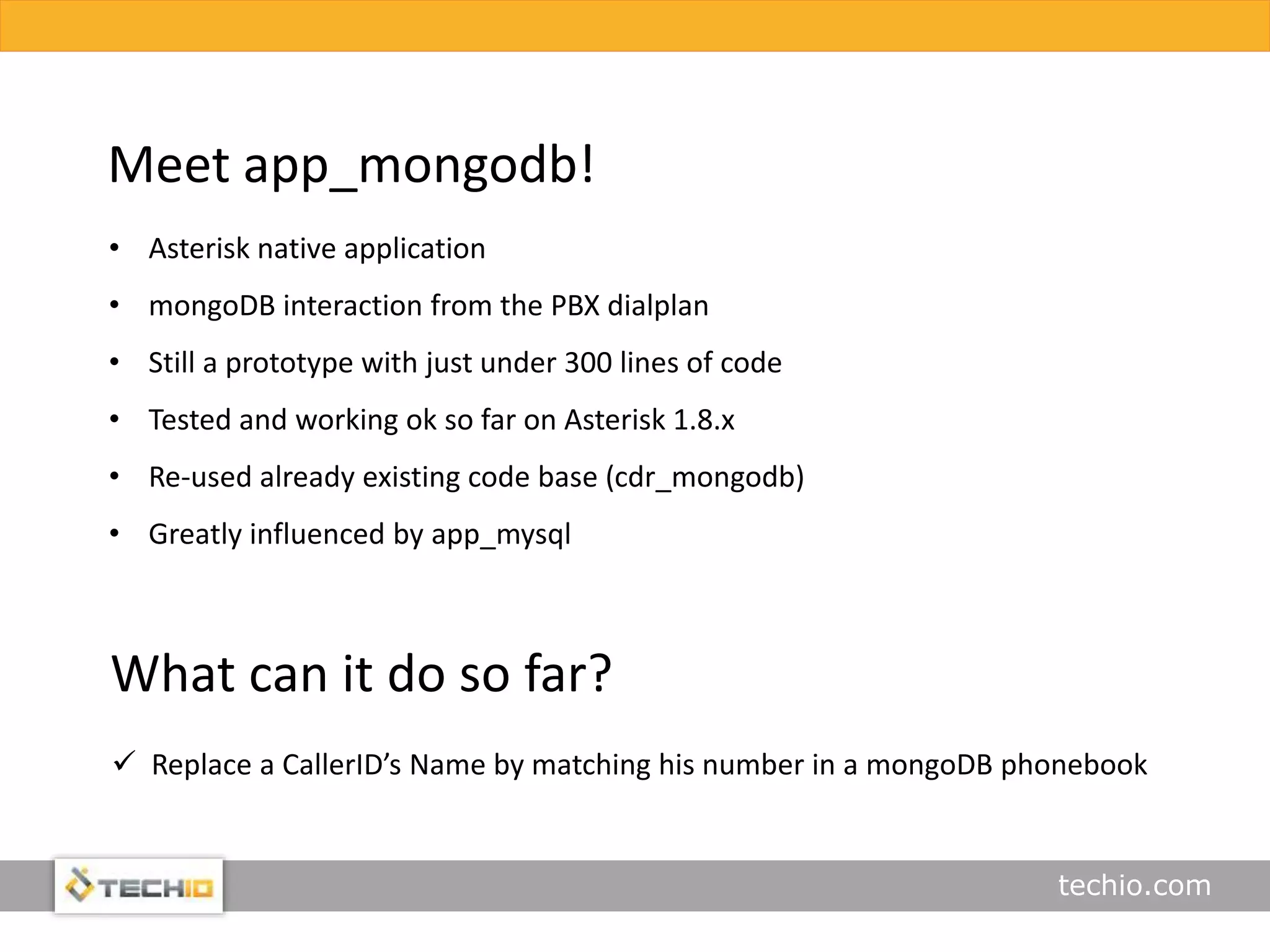 techio.com
Meet app_mongodb!
• Asterisk native application
• mongoDB interaction from the PBX dialplan
• Still a prototype with just under 300 lines of code
• Tested and working ok so far on Asterisk 1.8.x
• Re-used already existing code base (cdr_mongodb)
• Greatly influenced by app_mysql
What can it do so far?
 Replace a CallerID’s Name by matching his number in a mongoDB phonebook
 