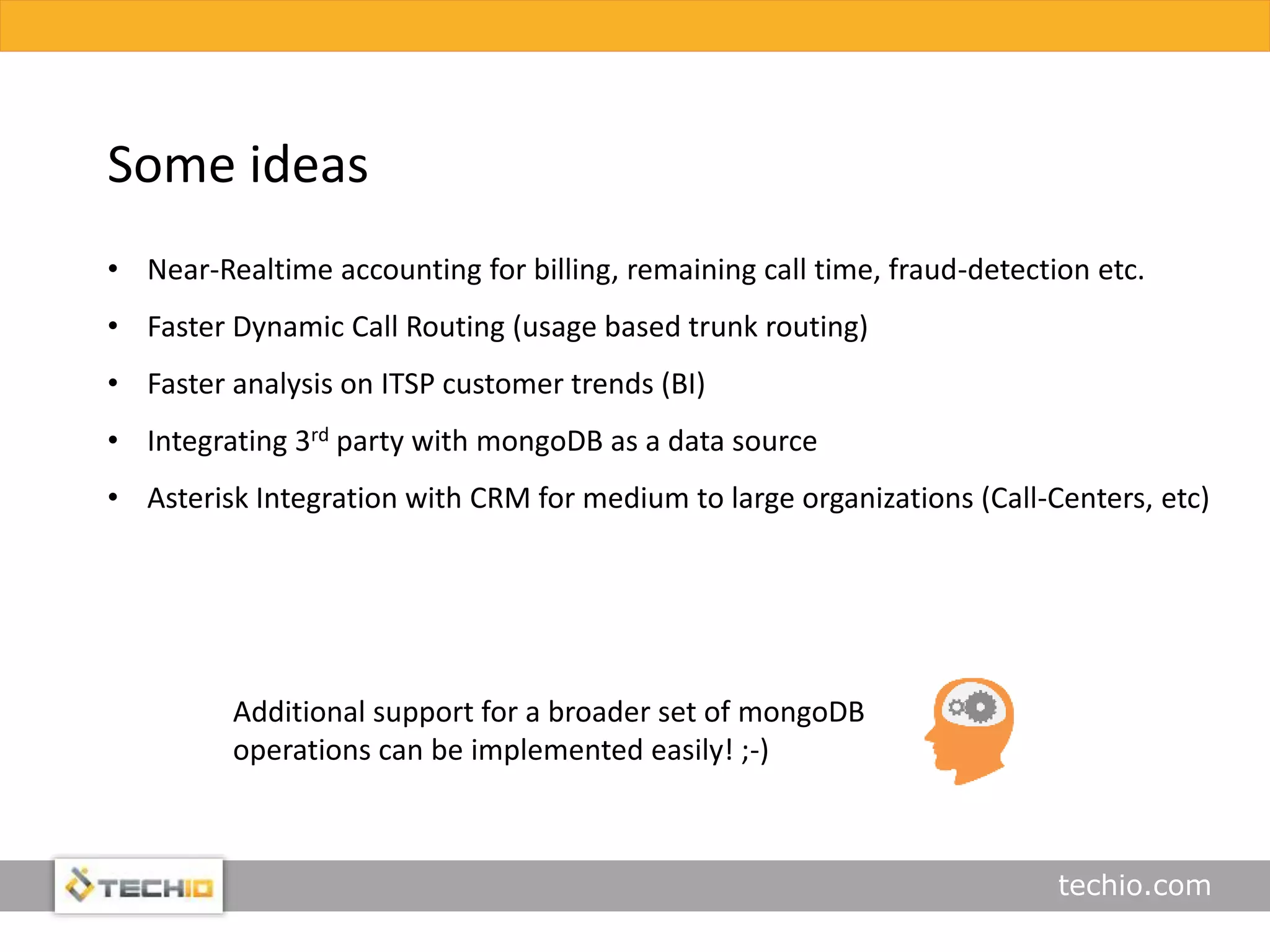 techio.com
• Near-Realtime accounting for billing, remaining call time, fraud-detection etc.
• Faster Dynamic Call Routing (usage based trunk routing)
• Faster analysis on ITSP customer trends (BI)
• Integrating 3rd party with mongoDB as a data source
• Asterisk Integration with CRM for medium to large organizations (Call-Centers, etc)
Some ideas
Additional support for a broader set of mongoDB
operations can be implemented easily! ;-)
 