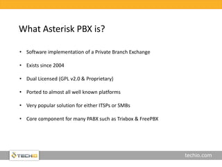 techio.com
What Asterisk PBX is?
• Software implementation of a Private Branch Exchange
• Exists since 2004
• Dual Licensed (GPL v2.0 & Proprietary)
• Ported to almost all well known platforms
• Very popular solution for either ITSPs or SMBs
• Core component for many PABX such as Trixbox & FreePBX
 