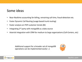 techio.com
• Near-Realtime accounting for billing, remaining call time, fraud-detection etc.
• Faster Dynamic Call Routing (usage based trunk routing)
• Faster analysis on ITSP customer trends (BI)
• Integrating 3rd party with mongoDB as a data source
• Asterisk Integration with CRM for medium to large organizations (Call-Centers, etc)
Some ideas
Additional support for a broader set of mongoDB
operations can be implemented easily! ;-)
 