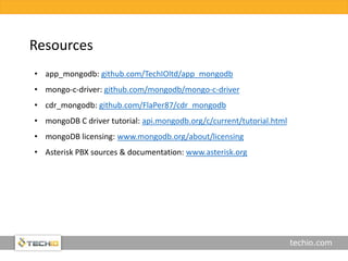 techio.com
Resources
• app_mongodb: github.com/TechIOltd/app_mongodb
• mongo-c-driver: github.com/mongodb/mongo-c-driver
• cdr_mongodb: github.com/FlaPer87/cdr_mongodb
• mongoDB C driver tutorial: api.mongodb.org/c/current/tutorial.html
• mongoDB licensing: www.mongodb.org/about/licensing
• Asterisk PBX sources & documentation: www.asterisk.org
 