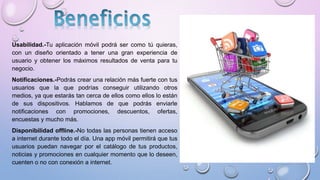 Usabilidad.-Tu aplicación móvil podrá ser como tú quieras,
con un diseño orientado a tener una gran experiencia de
usuario y obtener los máximos resultados de venta para tu
negocio.
Notificaciones.-Podrás crear una relación más fuerte con tus
usuarios que la que podrías conseguir utilizando otros
medios, ya que estarás tan cerca de ellos como ellos lo están
de sus dispositivos. Hablamos de que podrás enviarle
notificaciones con promociones, descuentos, ofertas,
encuestas y mucho más.
Disponibilidad offline.-No todas las personas tienen acceso
a internet durante todo el día. Una app móvil permitirá que tus
usuarios puedan navegar por el catálogo de tus productos,
noticias y promociones en cualquier momento que lo deseen,
cuenten o no con conexión a internet.
 