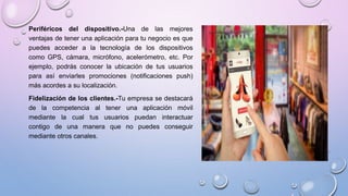 Periféricos del dispositivo.-Una de las mejores
ventajas de tener una aplicación para tu negocio es que
puedes acceder a la tecnología de los dispositivos
como GPS, cámara, micrófono, acelerómetro, etc. Por
ejemplo, podrás conocer la ubicación de tus usuarios
para así enviarles promociones (notificaciones push)
más acordes a su localización.
Fidelización de los clientes.-Tu empresa se destacará
de la competencia al tener una aplicación móvil
mediante la cual tus usuarios puedan interactuar
contigo de una manera que no puedes conseguir
mediante otros canales.
 