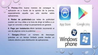 4. Prensa.-Otra buena manera de conseguir tu
aplicación es a través de la opinión de la prensa,
especialmente aquella que sólo escribe sobre
aplicaciones.
5. Redes de publicidad.-Las redes de publicidad
pueden ser muy útiles a la hora de dirigir el tráfico a un
lugar en concreto o dirigir la pensamiento en general.
6. Pago por instalación.-Mork también recomendó el
uso de páginas como la polémica tapjoy.
7. Gangas.-Ofrecer un número de descargas
gratuitas en un tiempo limitado puede resultar un
método efectivo para distribución de aplicaciones.
 