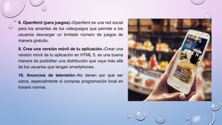 8. Openfeint (para juegos).-Openfeint es una red social
para los amantes de los videojuegos que permite a los
usuarios descargar un limitado número de juegos de
manera gratuita.
9. Crea una versión móvil de tu aplicación.-Crear una
versión móvil de tu aplicación en HTML 5, es una buena
manera de posibilitar una distribución que vaya más allá
de los usuarios que tengan smartphones.
10. Anuncios de televisión.-No tienen por qué ser
caros, especialmente si compras programación local en
horario normal.
 